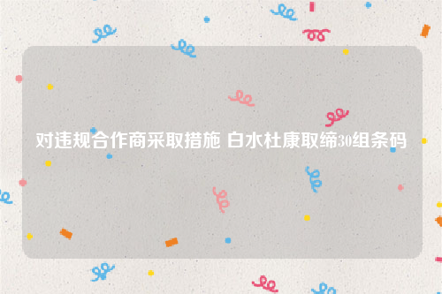 对违规合作商采取措施 白水杜康取缔30组条码