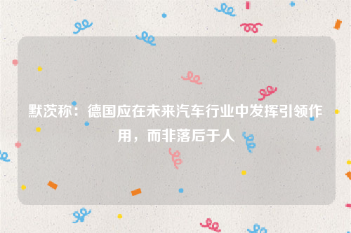 默茨称：德国应在未来汽车行业中发挥引领作用，而非落后于人