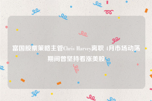 富国股票策略主管Chris Harvey离职 4月市场动荡期间曾坚持看涨美股