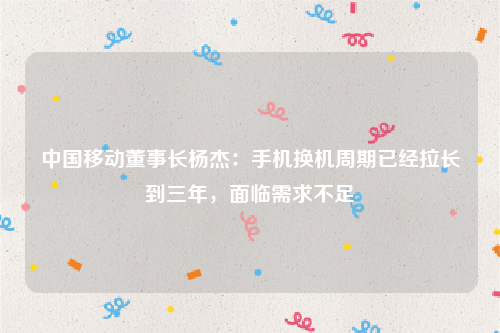 中国移动董事长杨杰：手机换机周期已经拉长到三年，面临需求不足