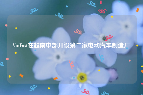 VinFast在越南中部开设第二家电动汽车制造厂