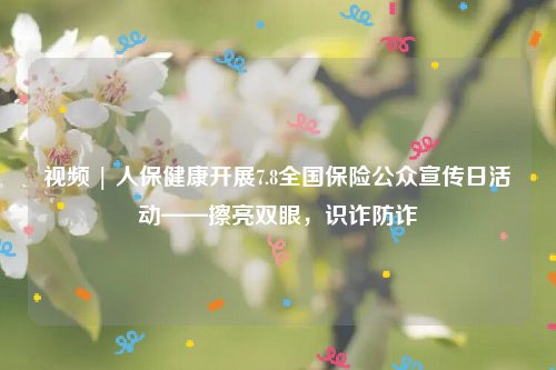 视频 | 人保健康开展7.8全国保险公众宣传日活动——擦亮双眼，识诈防诈