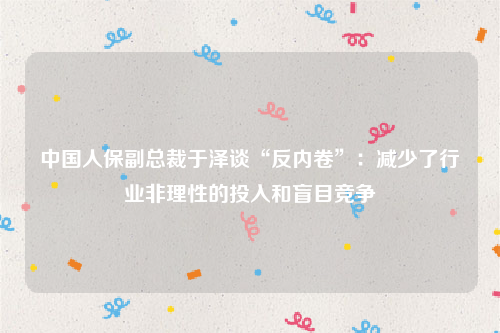 中国人保副总裁于泽谈“反内卷”：减少了行业非理性的投入和盲目竞争