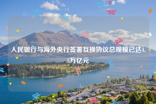 人民银行与海外央行签署互换协议总规模已达4.5万亿元