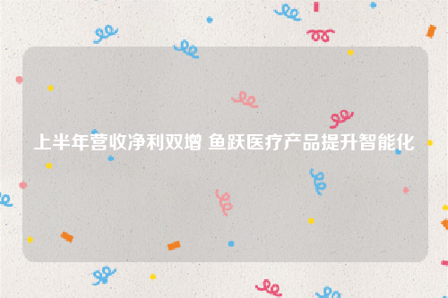 上半年营收净利双增 鱼跃医疗产品提升智能化