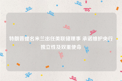特朗普提名米兰出任美联储理事 承诺维护央行独立性及双重使命