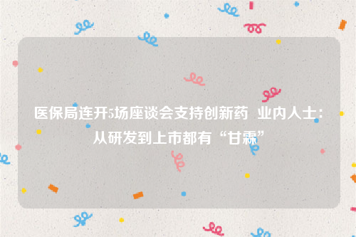 医保局连开5场座谈会支持创新药  业内人士：从研发到上市都有“甘霖”