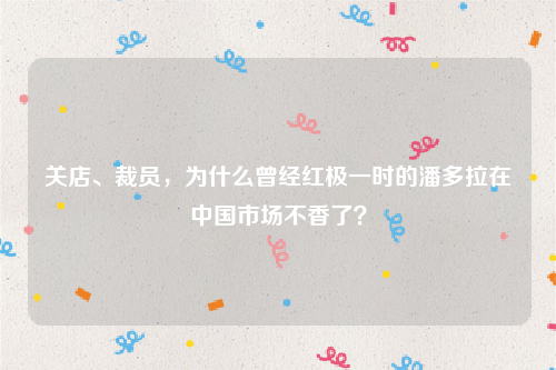 关店、裁员，为什么曾经红极一时的潘多拉在中国市场不香了？