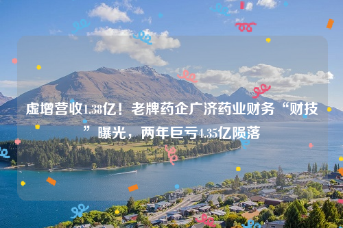 虚增营收1.38亿！老牌药企广济药业财务“财技”曝光，两年巨亏4.35亿陨落