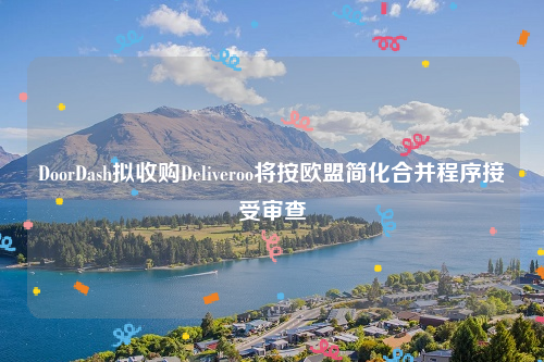 DoorDash拟收购Deliveroo将按欧盟简化合并程序接受审查