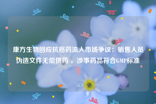 康方生物回应抗癌药流入市场争议：销售人员伪造文件无偿供药 ，涉事药品符合GMP标准