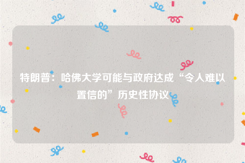 特朗普：哈佛大学可能与政府达成“令人难以置信的”历史性协议