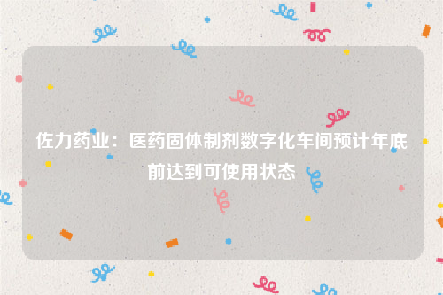 佐力药业：医药固体制剂数字化车间预计年底前达到可使用状态