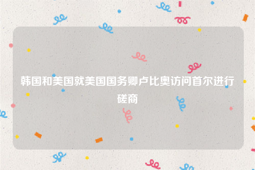 韩国和美国就美国国务卿卢比奥访问首尔进行磋商