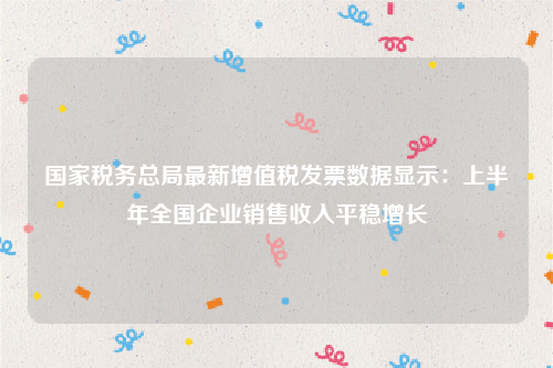 国家税务总局最新增值税发票数据显示：上半年全国企业销售收入平稳增长