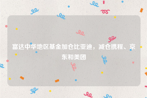 富达中华地区基金加仓比亚迪，减仓携程、京东和美团