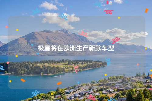 极星将在欧洲生产新款车型