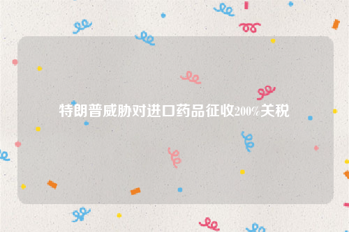 特朗普威胁对进口药品征收200%关税