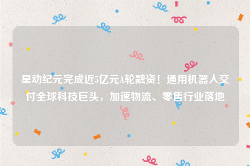 星动纪元完成近5亿元A轮融资！通用机器人交付全球科技巨头，加速物流、零售行业落地