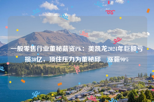 一般零售行业董秘薪资PK：美凯龙2024年巨额亏损30亿，顶住压力为董秘邱喆涨薪90%