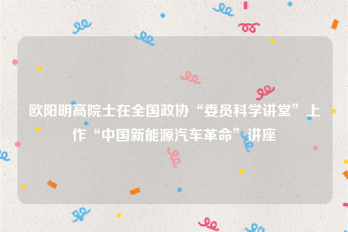 欧阳明高院士在全国政协“委员科学讲堂”上作“中国新能源汽车革命”讲座