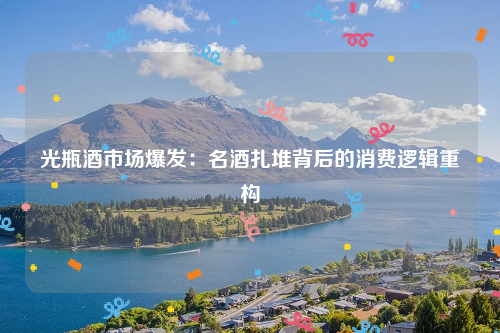 光瓶酒市场爆发：名酒扎堆背后的消费逻辑重构