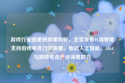 游戏行业迎重磅政策利好，北京发布11项举措支持游戏电竞行业发展，推动人工智能、AIGC与游戏电竞产业深度融合