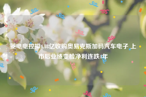 菱电电控拟4.78亿收购奥易克斯加码汽车电子 上市后业绩变脸净利连跌4年
