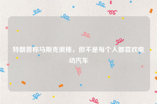特朗普称马斯克很棒，但不是每个人都喜欢电动汽车
