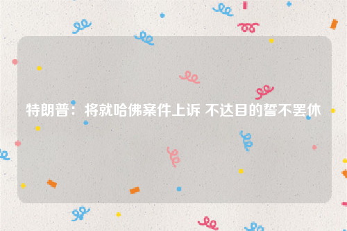 特朗普：将就哈佛案件上诉 不达目的誓不罢休