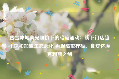 蜜雪冰城高光股价下的暗流涌动：线下门店趋于饱和加盟生态恶化 再现隔夜柠檬、食安达摩克利斯之剑