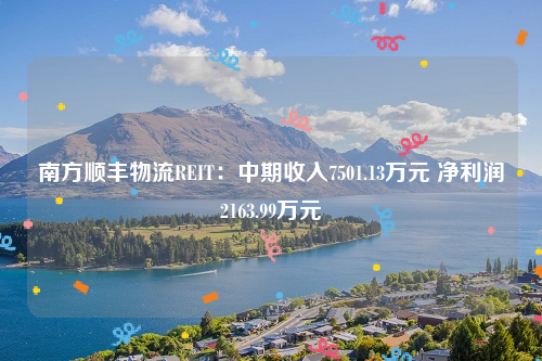 南方顺丰物流REIT：中期收入7501.13万元 净利润2163.99万元