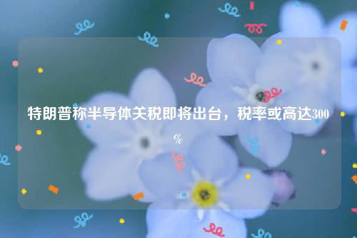 特朗普称半导体关税即将出台，税率或高达300%