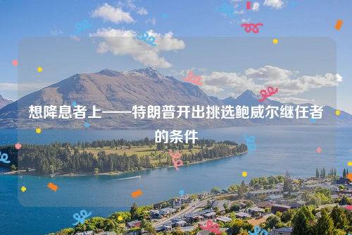 想降息者上——特朗普开出挑选鲍威尔继任者的条件