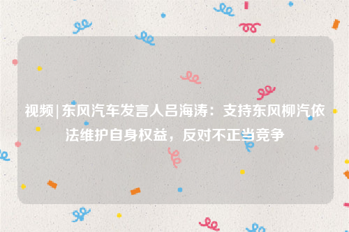 视频|东风汽车发言人吕海涛：支持东风柳汽依法维护自身权益，反对不正当竞争