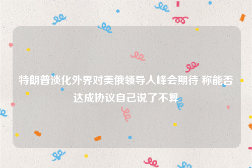 特朗普淡化外界对美俄领导人峰会期待 称能否达成协议自己说了不算