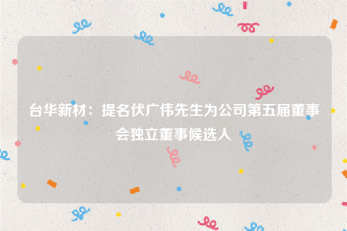台华新材：提名伏广伟先生为公司第五届董事会独立董事候选人