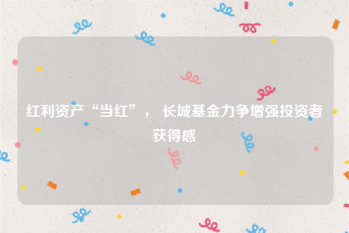 红利资产“当红”， 长城基金力争增强投资者获得感