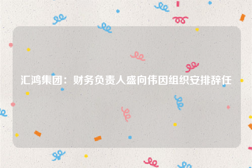 汇鸿集团：财务负责人盛向伟因组织安排辞任