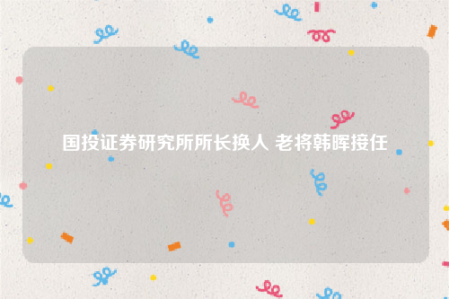 国投证券研究所所长换人 老将韩晖接任