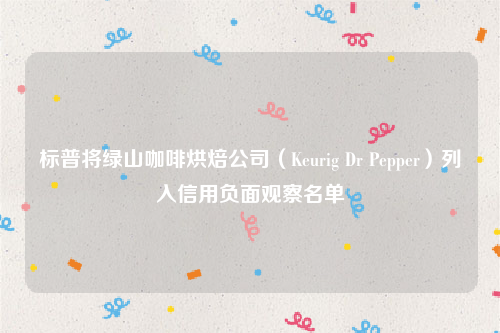 标普将绿山咖啡烘焙公司（Keurig Dr Pepper）列入信用负面观察名单