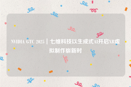 NVIDIA GTC 2025｜七维科技以生成式AI开启XR虚拟制作崭新时