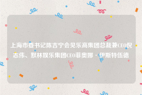 上海市委书记陈吉宁会见乐高集团总裁兼CEO倪志伟、默林娱乐集团CEO菲奥娜·伊斯特伍德