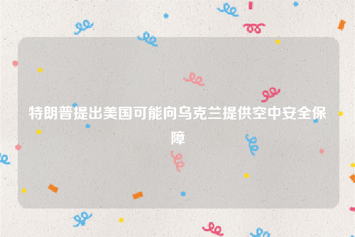 特朗普提出美国可能向乌克兰提供空中安全保障