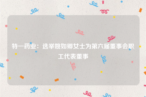 特一药业：选举姚如卿女士为第六届董事会职工代表董事