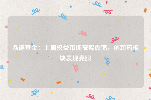 泓德基金：上周权益市场窄幅震荡，创新药板块表现亮眼