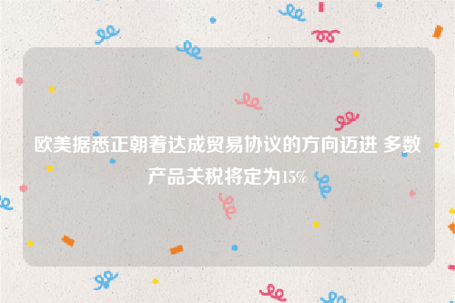 欧美据悉正朝着达成贸易协议的方向迈进 多数产品关税将定为15%