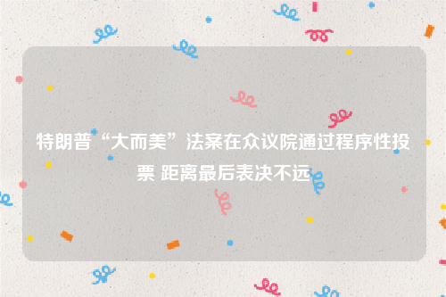 特朗普“大而美”法案在众议院通过程序性投票 距离最后表决不远