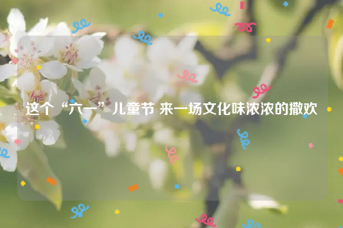 这个“六一”儿童节 来一场文化味浓浓的撒欢