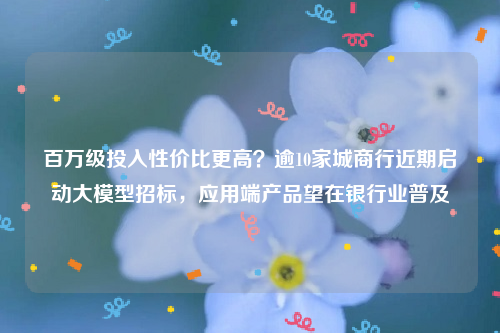 百万级投入性价比更高？逾10家城商行近期启动大模型招标，应用端产品望在银行业普及